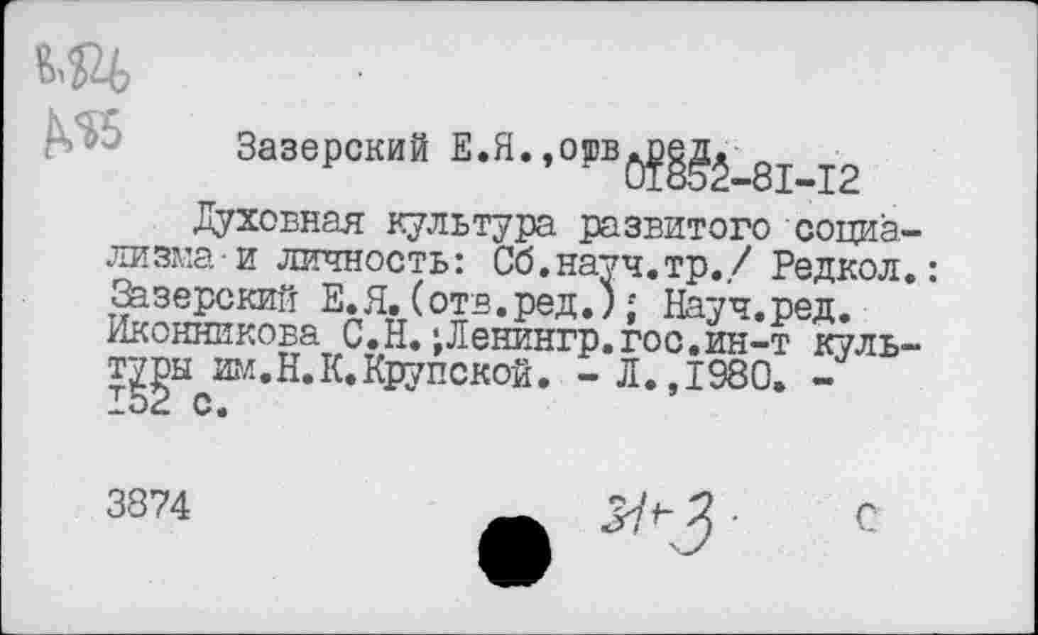 ﻿Зазерский Е.Я. »°!,в^_81-12
Духовная культура развитого социализма- и личность: Сб.науч.тр./ Редкол.: Зазерский Е.Я.(отв.ред.); Науч.ред. Иконникова С.Н.;Ленингр.гос.ин-т куль-т^ы им.Н.К.Крупской. - Л.,1980. -
3874
С